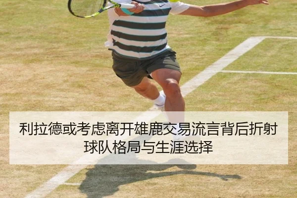 利拉德或考虑离开雄鹿交易流言背后折射球队格局与生涯选择