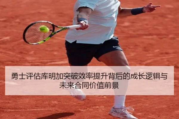 勇士评估库明加突破效率提升背后的成长逻辑与未来合同价值前景